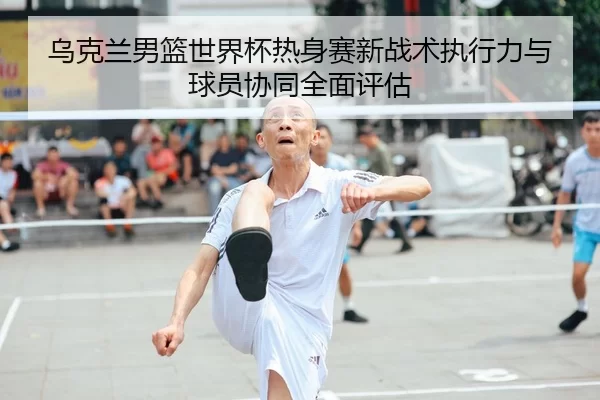 乌克兰男篮世界杯热身赛新战术执行力与球员协同全面评估