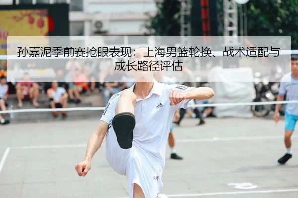 孙嘉泥季前赛抢眼表现：上海男篮轮换、战术适配与成长路径评估