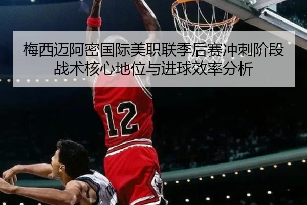梅西迈阿密国际美职联季后赛冲刺阶段战术核心地位与进球效率分析