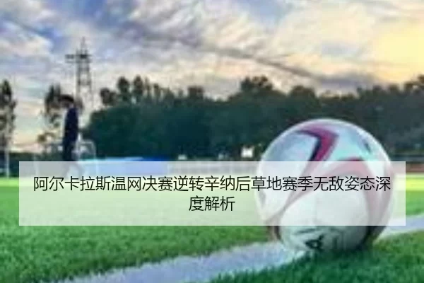 阿尔卡拉斯温网决赛逆转辛纳后草地赛季无敌姿态深度解析
